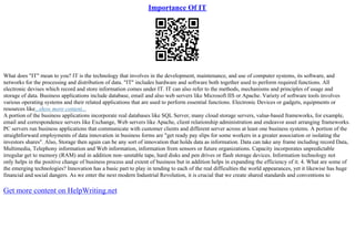 Importance Of IT
What does "IT" mean to you? IT is the technology that involves in the development, maintenance, and use of computer systems, its software, and
networks for the processing and distribution of data. "IT" includes hardware and software both together used to perform required functions. All
electronic devises which record and store information comes under IT. IT can also refer to the methods, mechanisms and principles of usage and
storage of data. Business applications include database, email and also web servers like Microsoft IIS or Apache. Variety of software tools involves
various operating systems and their related applications that are used to perform essential functions. Electronic Devices or gadgets, equipments or
resources like...show more content...
A portion of the business applications incorporate real databases like SQL Server, many cloud storage servers, value–based frameworks, for example,
email and correspondence servers like Exchange, Web servers like Apache, client relationship administration and endeavor asset arranging frameworks.
PC servers run business applications that communicate with customer clients and different server across at least one business systems. A portion of the
straightforward employments of data innovation in business forms are "get ready pay slips for some workers in a greater association or isolating the
investors shares". Also, Storage then again can be any sort of innovation that holds data as information. Data can take any frame including record Data,
Multimedia, Telephony information and Web information, information from sensors or future organizations. Capacity incorporates unpredictable
irregular get to memory (RAM) and in addition non–unstable tape, hard disks and pen drives or flash storage devices. Information technology not
only helps in the positive change of business process and extent of business but in addition helps in expanding the efficiency of it. 4. What are some of
the emerging technologies? Innovation has a basic part to play in tending to each of the real difficulties the world appearances, yet it likewise has huge
financial and social dangers. As we enter the next modern Industrial Revolution, it is crucial that we create shared standards and conventions to
Get more content on HelpWriting.net
 