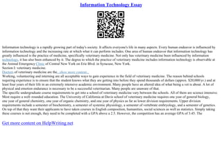Information Technology Essay
Information technology is a rapidly growing part of today's society. It affects everyone's life in many aspects. Every human endeavor is influenced by
information technology and the increasing rate at which what it can perform includes. One area of human endeavor that information technology has
greatly influenced is the practice of medicine, specifically veterinary medicine. Not only has veterinary medicine been influenced by information
technology, it has also been enhanced by it. The degree to which the practice of veterinary medicine includes information technology is observable at
the Animal Emergency Clinic of Central New York on Erie Blvd. in Syracuse, New York.
Section I: veterinary medicine.
Doctors of veterinary medicine are the...show more content...
Working, volunteering and interning are all acceptable ways to gain experience in the field of veterinary medicine. The reason behind schools
requiring experience is to ensure that the student knows what they are getting into before they spend thousands of dollars (approx. $20,000/yr.) and at
least four years of their life in an extremely intensive academic environment. Many people have an altered idea of what being a vet is about. A lot of
physical and emotion endurance is necessary to be a successful veterinarian. Many people are unaware of that.
The specific undergraduate course requirements to get into a school of veterinary medicine vary between the schools. All of them are science intensive.
Most require a well–rounded education. The University of California at Davis school of veterinary medicine requires one year of general biology,
one year of general chemistry, one year of organic chemistry, and one year of physics as far as lower division requirements. Upper division
requirements include a semester of biochemistry, a semester of systemic physiology, a semester of vertebrate embryology, and a semester of genetics.
On top of that they want their applicants to have taken courses in English composition, humanities, social sciences as well as statistics. Simply taking
these courses is not enough, they need to be completed with a GPA above a 2.5. However, the competition has an average GPA of 3.45. The
Get more content on HelpWriting.net
 