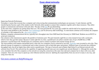 Essay about networks
Improving Network Performance
Nowadays, it seems that everyone has a computer and is discovering that communication technologies are necessary. E–mail, Internet, and file
transferring has become a part of the modern world. Networks allow people to connect their computers together and to share resources. They allow
people to communicate and interact with each other. The days of the lone PC are diminishing.
At the same time, computers are getting faster than ever. The most powerful PC five years ago couldn't be sold for half of its original price today.
This poses some problems to the consumer. New technologies can't be driven by older technology. As innovations continue to be invented, the computer
of yesterday is fast outpaced by the...show more content...
Modems, a popular communications device, typically have throughput rates from 9600 baud (See Glossary) to 28800 baud. Modems use an RS232 or
serial port connection.
One solution to this transmission speed is the parallel or Centronics port. This port transmits eight bits at a time instead of one with a serial port,
which is how they got their names. Because it sends eight bits at a time, a parallel port can achieve transfer rates of up to 40,000 bits or 5000
characters a second (Seyer 64). Parallel ports are commonly used to connect to printers and external storage devices.
The main problem with modems and parallel ports is that only two computers can be connected at one time. Networks were invented to solve this. They
allowed a group of computers to communicate and to share resources such as hard disk space and printers. Different types of networks have different
throughput rates, but all are higher than either serial or parallel ports. The type of network used at Banks High School is an Ethernet network with
software from Novell. This network has the capability of supporting transfer rates up to ten megabits per second (Bennett 1). Although this seems like
a lot, remember that all of the computers on the network are using this connection at the same time and each computer has to share with every other
computer. There are a few ways to speed up a slow Ethernet network, however. Splitting the responsibility from one server to many is one way, and
using more than one
Get more content on HelpWriting.net
 