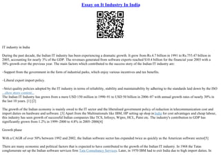 Essay on It Industry In India
IT industry in India
During the past decade, the Indian IT industry has been experiencing a dramatic growth. It grew from Rs.4.7 billion in 1991 to Rs.755.47 billion in
2003, accounting for nearly 3% of the GDP. The revenues generated from software exports reached $10.4 billion for the financial year 2003 with a
30% growth over the previous year. The main factors which contributed to the success story of the Indian IT industry are:
–Support from the government in the form of industrial parks, which enjoy various incentives and tax benefits.
–Liberal export import policy.
–Strict quality policies adopted by the IT industry in terms of reliability, stability and maintainability by adhering to the standards laid down by the ISO
...show more content...
The Indian IT Industry has grown from a mere USD 150 million in 1990–91 to USD 50 billion in 2006–07 with annual growth rates of nearly 30% in
the last 10 years. [1] [2]
The growth of the Indian economy is mainly owed to the IT sector and the liberalised government policy of reduction in telecommunication cost and
import duties on hardware and software. [3] Apart from the Multinationals like IBM, HP setting up shop inIndia for cost advantages and cheap labour,
this industry has seen growth of successful Indian companies like TCS, Infosys, Wipro, HCL, Patni etc. The industry's contribution to GDP has
significantly grown from 1.2% in 1999–2000 to 4.8% in 2005–2006[4]
Growth phase
With a CAGR of over 50% between 1992 and 2002, the Indian software sector has expanded twice as quickly as the American software sector[5]
There are many economic and political factors that is expected to have contributed to the growth of the Indian IT industry. In 1968 the Tatas
conglomerate set up the Indian software services firm Tata Consultancy Services. Later, in 1970 IBM had to exit India due to high import duties. In
 