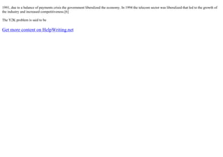 1991, due to a balance of payments crisis the government liberalized the economy. In 1994 the telecom sector was liberalized that led to the growth of
the industry and increased competitiveness.[6]
The Y2K problem is said to be
Get more content on HelpWriting.net
 