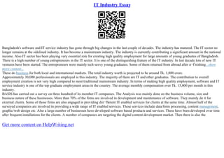 IT Industry Essay
Bangladesh's software and IT service industry has gone through big changes in the last couple of decades. The industry has matured. The IT sector no
longer remains at the sidelined industry. It has become a mainstream industry. The industry is currently contributing a significant amount in the national
income. Also IT sector has been playing very essential role for creating high quality employment for large amounts of young graduates of Bangladesh.
There is a high number of young entrepreneurs in the IT sector. It is one of the distinguishing feature of the IT industry. In last decade lots of new IT
ventures have been started. The entrepreneurs were mainly tech savvy young graduates. Some of them returned from abroad after п¬Ѓnishing...show
more content...
These do business for both local and international markets. The total industry worth is projected to be around Tk. 1,800 crore.
Approximately 30,000 professionals are employed in this industry. The majority of them are IT and other graduates. The contribution to overall
employment creation is not very high compared to most traditional mainstream industry. In terms of making high quality employment, software and IT
service industry is one of the top graduate employment areas in the country. The average monthly compensation over Tk. 15,000 per month in this
industry.
BASIS has carried out a survey on three hundred of its member IT companies. The Analysis was mainly done on the business volume, size and
business nature of these businesses. More than 70% of the firms are involved in development and maintenance of software. They mainly do it for
external clients. Some of those firms are also engaged in providing diп¬Ђerent IT enabled services for clients at the same time. Almost half of the
surveyed companies are involved in providing a wide range of IT enabled services. These services include data/form processing, content management,
graphic/web design etc. Also a large number of businesses have developed software based products and services. These have been developed over time
after frequent installations for the clients. A number of companies are targeting the digital content development market. Then there is also the
Get more content on HelpWriting.net
 