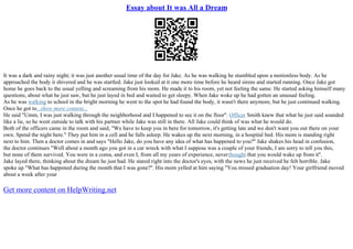 Essay about It was All a Dream
It was a dark and rainy night; it was just another usual time of the day for Jake. As he was walking he stumbled upon a motionless body. As he
approached the body it shivered and he was startled. Jake just looked at it one more time before he heard sirens and started running. Once Jake got
home he goes back to the usual yelling and screaming from his mom. He made it to his room, yet not feeling the same. He started asking himself many
questions, about what he just saw, but he just layed in bed and waited to get sleepy. When Jake woke up he had gotten an unusual feeling.
As he was walking to school in the bright morning he went to the spot he had found the body, it wasn't there anymore, but he just continued walking.
Once he got to...show more content...
He said "Umm, I was just walking through the neighborhood and I happened to see it on the floor''. Officer Smith knew that what he just said sounded
like a lie, so he went outside to talk with his partner while Jake was still in there. All Jake could think of was what he would do.
Both of the officers came in the room and said, "We have to keep you in here for tomorrow, it's getting late and we don't want you out there on your
own. Spend the night here.'' They put him in a cell and he falls asleep. He wakes up the next morning, in a hospital bed. His mom is standing right
next to him. Then a doctor comes in and says "Hello Jake, do you have any idea of what has happened to you?'' Jake shakes his head in confusion,
the doctor continues "Well about a month ago you got in a car wreck with what I suppose was a couple of your friends, I am sorry to tell you this,
but none of them survived. You were in a coma, and even I, from all my years of experience, neverthought that you would wake up from it''.
Jake layed there, thinking about the dream he just had. He stared right into the doctor's eyes, with the news he just received he felt horrible. Jake
spoke up "What has happened during the month that I was gone?''. His mom yelled at him saying "You missed graduation day! Your girlfriend moved
about a week after your
Get more content on HelpWriting.net
 