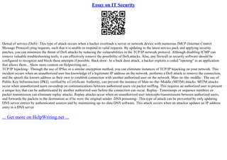 Essay on IT Security
Denial of service (DoS)– This type of attack occurs when a hacker overloads a server or network device with numerous IMCP (Internet Control
Message Protocol) ping requests, such that it is unable to respond to valid requests. By updating to the latest service pack and applying security
patches, you can minimize the threat of DoS attacks by reducing the vulnerabilities in the TCP/IP network protocol. Although disabling ICMP can
remove valuable troubleshooting tools, it can effectively remove the possibility of DoS attacks. Also, any firewall or security software should be
configured to recognize and block these attempts if possible. Back door– In a back door attack, a hacker exploits a coded "opening" in an application
that allows them... Show more content on Helpwriting.net ...
TCP/IP hijacking– Through the use of IPSec or a similar encryption method, you can eliminate instances of TCP/IP hijacking on your network. This
incident occurs when an unauthorized user has knowledge of a legitimate IP address on the network, performs a DoS attack to remove the connection,
and the spoofs the known address as their own to establish connection with another authorized user on the network. Man–in–the–middle– The use of
Public Key Infrastructure (PKI), verified by a Certificate Authority, can prevent the instance of Man–in–the–Middle (MITM) attacks. MITM attacks
occur when unauthorized users eavesdrop on communications between authorized users via packet sniffing. This requires an authorized user to present
a unique key that can be authenticated by another authorized user before the connection can occur. Replay– Timestamps or sequence numbers on
packet transmission can eliminate replay attacks. Replay attacks occur when an unauthorized user intercepts transmissions between authorized users,
and forwards the packets to the destination as if he were the original sender. DNS poisoning– This type of attack can be prevented by only updating
DNS server entries by authenticated sources and by maintaining up–to–date DNS software. This attack occurs when an attacker updates an IP address
entry in a DNS server
... Get more on HelpWriting.net ...
 