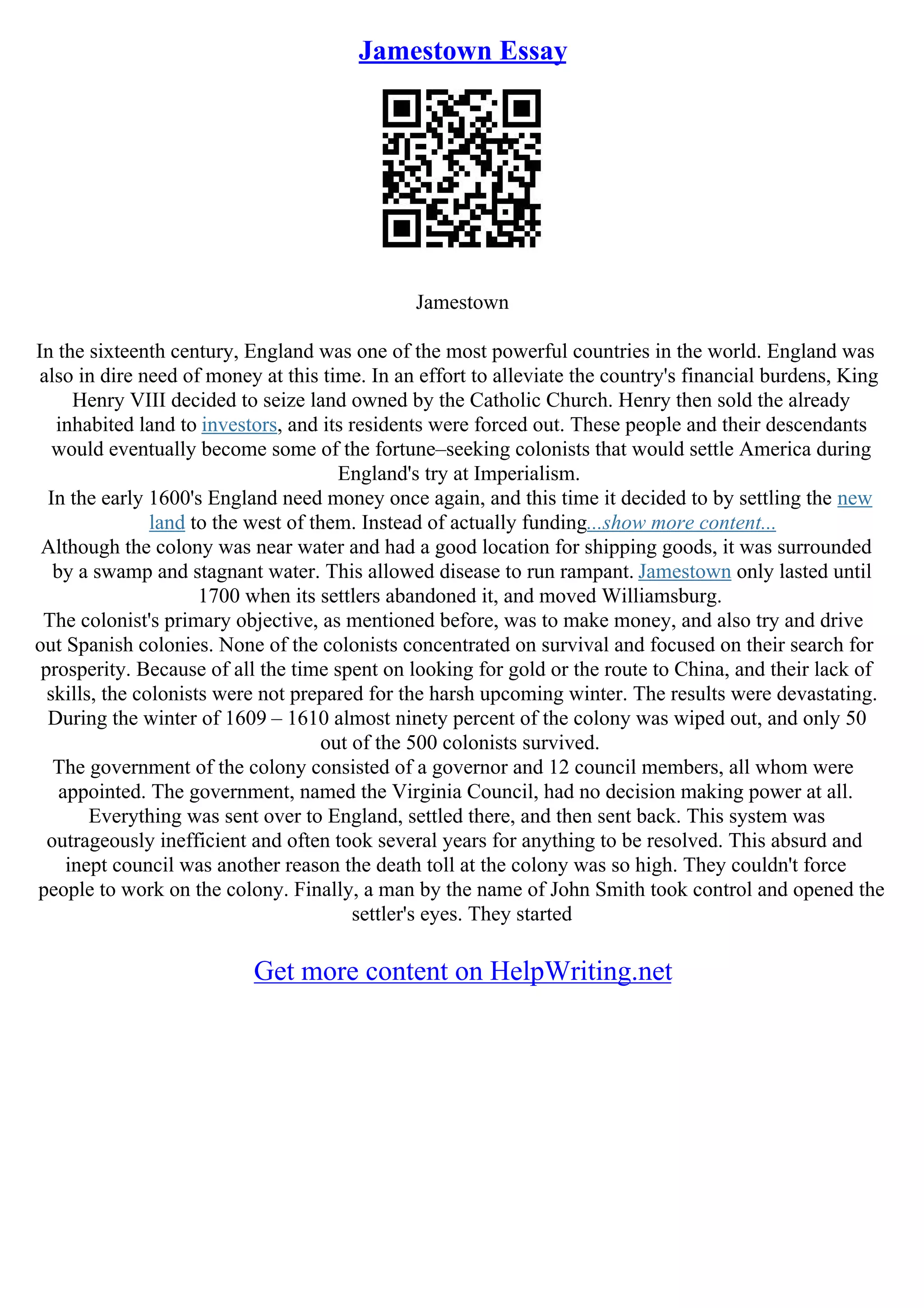 Jamestown Essay
Jamestown
In the sixteenth century, England was one of the most powerful countries in the world. England was
also in dire need of money at this time. In an effort to alleviate the country's financial burdens, King
Henry VIII decided to seize land owned by the Catholic Church. Henry then sold the already
inhabited land to investors, and its residents were forced out. These people and their descendants
would eventually become some of the fortune–seeking colonists that would settle America during
England's try at Imperialism.
In the early 1600's England need money once again, and this time it decided to by settling the new
land to the west of them. Instead of actually funding...show more content...
Although the colony was near water and had a good location for shipping goods, it was surrounded
by a swamp and stagnant water. This allowed disease to run rampant. Jamestown only lasted until
1700 when its settlers abandoned it, and moved Williamsburg.
The colonist's primary objective, as mentioned before, was to make money, and also try and drive
out Spanish colonies. None of the colonists concentrated on survival and focused on their search for
prosperity. Because of all the time spent on looking for gold or the route to China, and their lack of
skills, the colonists were not prepared for the harsh upcoming winter. The results were devastating.
During the winter of 1609 – 1610 almost ninety percent of the colony was wiped out, and only 50
out of the 500 colonists survived.
The government of the colony consisted of a governor and 12 council members, all whom were
appointed. The government, named the Virginia Council, had no decision making power at all.
Everything was sent over to England, settled there, and then sent back. This system was
outrageously inefficient and often took several years for anything to be resolved. This absurd and
inept council was another reason the death toll at the colony was so high. They couldn't force
people to work on the colony. Finally, a man by the name of John Smith took control and opened the
settler's eyes. They started
Get more content on HelpWriting.net
 