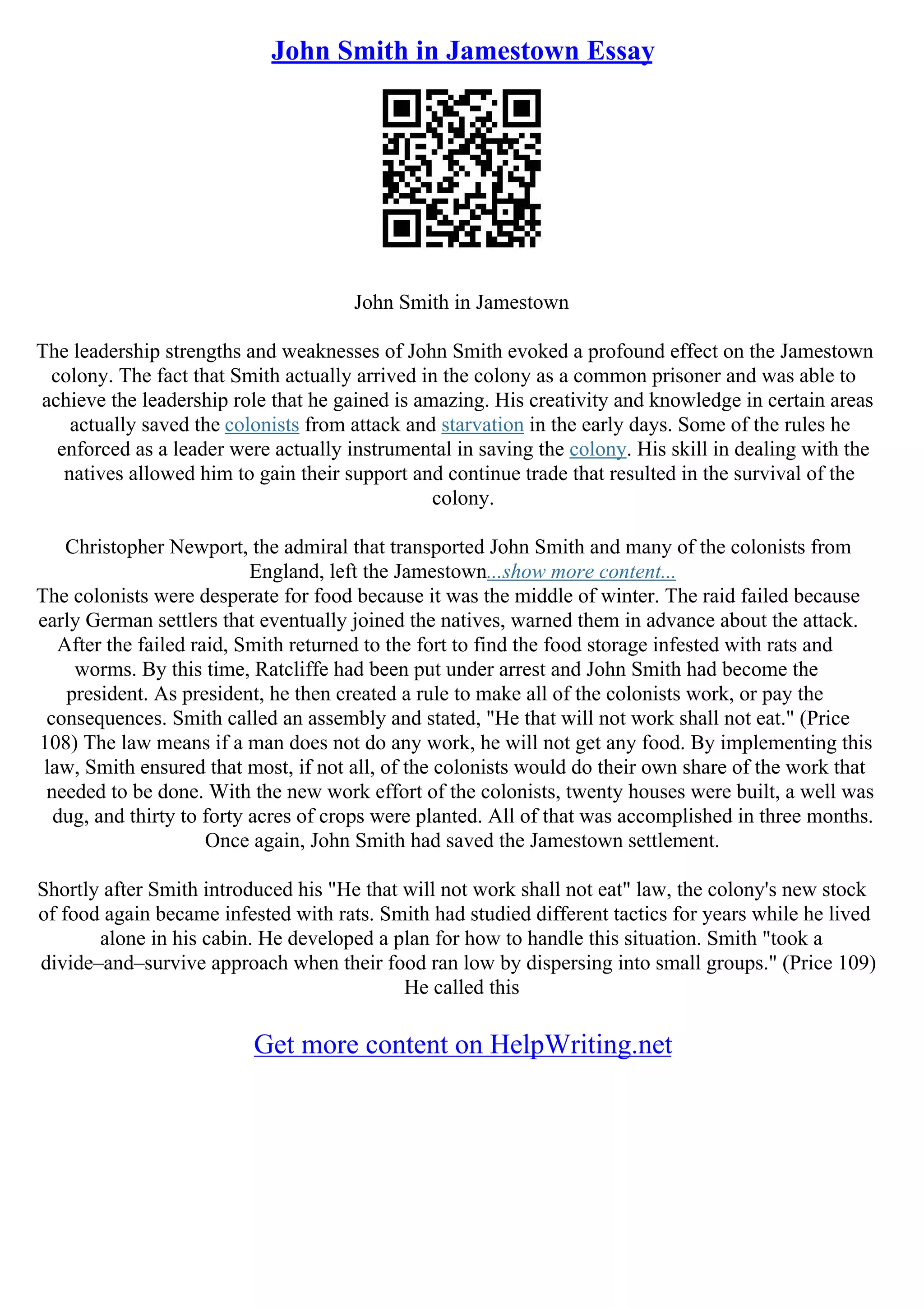 John Smith in Jamestown Essay
John Smith in Jamestown
The leadership strengths and weaknesses of John Smith evoked a profound effect on the Jamestown
colony. The fact that Smith actually arrived in the colony as a common prisoner and was able to
achieve the leadership role that he gained is amazing. His creativity and knowledge in certain areas
actually saved the colonists from attack and starvation in the early days. Some of the rules he
enforced as a leader were actually instrumental in saving the colony. His skill in dealing with the
natives allowed him to gain their support and continue trade that resulted in the survival of the
colony.
Christopher Newport, the admiral that transported John Smith and many of the colonists from
England, left the Jamestown...show more content...
The colonists were desperate for food because it was the middle of winter. The raid failed because
early German settlers that eventually joined the natives, warned them in advance about the attack.
After the failed raid, Smith returned to the fort to find the food storage infested with rats and
worms. By this time, Ratcliffe had been put under arrest and John Smith had become the
president. As president, he then created a rule to make all of the colonists work, or pay the
consequences. Smith called an assembly and stated, "He that will not work shall not eat." (Price
108) The law means if a man does not do any work, he will not get any food. By implementing this
law, Smith ensured that most, if not all, of the colonists would do their own share of the work that
needed to be done. With the new work effort of the colonists, twenty houses were built, a well was
dug, and thirty to forty acres of crops were planted. All of that was accomplished in three months.
Once again, John Smith had saved the Jamestown settlement.
Shortly after Smith introduced his "He that will not work shall not eat" law, the colony's new stock
of food again became infested with rats. Smith had studied different tactics for years while he lived
alone in his cabin. He developed a plan for how to handle this situation. Smith "took a
divide–and–survive approach when their food ran low by dispersing into small groups." (Price 109)
He called this
Get more content on HelpWriting.net
 