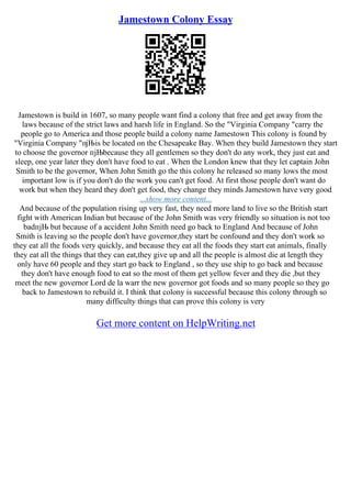 Jamestown Colony Essay
Jamestown is build in 1607, so many people want find a colony that free and get away from the
laws because of the strict laws and harsh life in England. So the "Virginia Company "carry the
people go to America and those people build a colony name Jamestown This colony is found by
"Virginia Company "пјЊis be located on the Chesapeake Bay. When they build Jamestown they start
to choose the governor пјЊbecause they all gentlemen so they don't do any work, they just eat and
sleep, one year later they don't have food to eat . When the London knew that they let captain John
Smith to be the governor, When John Smith go the this colony he released so many lows the most
important low is if you don't do the work you can't get food. At first those people don't want do
work but when they heard they don't get food, they change they minds Jamestown have very good
...show more content...
And because of the population rising up very fast, they need more land to live so the British start
fight with American Indian but because of the John Smith was very friendly so situation is not too
badпјЊ but because of a accident John Smith need go back to England And because of John
Smith is leaving so the people don't have governor,they start be confound and they don't work so
they eat all the foods very quickly, and because they eat all the foods they start eat animals, finally
they eat all the things that they can eat,they give up and all the people is almost die at length they
only have 60 people and they start go back to England , so they use ship to go back and because
they don't have enough food to eat so the most of them get yellow fever and they die ,but they
meet the new governor Lord de la warr the new governor got foods and so many people so they go
back to Jamestown to rebuild it. I think that colony is successful because this colony through so
many difficulty things that can prove this colony is very
Get more content on HelpWriting.net
 