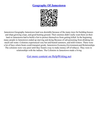 Geography Of Jamestown
Jamestown Geography Jamestown land was desirable because of the many trees for building houses
and ships,growing crops, and good hunting ground. Their enemies didn't really want them on their
land so Jamestown had to build a fort to protect themselves from getting killed. In the beginning
many people in Jamestown ended up starving and dying Because of salt poisoning from drinking too
much salt water. Colonists experienced very hot and humid summers, and mild winters. There were
a lot of bays where boats could transport goods. Jamestown Economy,Environment,and Relationships
The colonists were very poor until they found a way to make money off of tobacco. They were in
relationships with the indians. The Colonists in Jamestown made a living
Get more content on HelpWriting.net
 