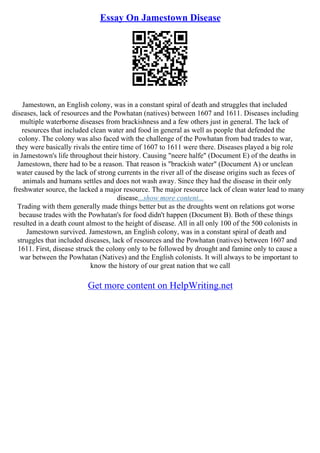 Essay On Jamestown Disease
Jamestown, an English colony, was in a constant spiral of death and struggles that included
diseases, lack of resources and the Powhatan (natives) between 1607 and 1611. Diseases including
multiple waterborne diseases from brackishness and a few others just in general. The lack of
resources that included clean water and food in general as well as people that defended the
colony. The colony was also faced with the challenge of the Powhatan from bad trades to war,
they were basically rivals the entire time of 1607 to 1611 were there. Diseases played a big role
in Jamestown's life throughout their history. Causing "neere halfe" (Document E) of the deaths in
Jamestown, there had to be a reason. That reason is "brackish water" (Document A) or unclean
water caused by the lack of strong currents in the river all of the disease origins such as feces of
animals and humans settles and does not wash away. Since they had the disease in their only
freshwater source, the lacked a major resource. The major resource lack of clean water lead to many
disease...show more content...
Trading with them generally made things better but as the droughts went on relations got worse
because trades with the Powhatan's for food didn't happen (Document B). Both of these things
resulted in a death count almost to the height of disease. All in all only 100 of the 500 colonists in
Jamestown survived. Jamestown, an English colony, was in a constant spiral of death and
struggles that included diseases, lack of resources and the Powhatan (natives) between 1607 and
1611. First, disease struck the colony only to be followed by drought and famine only to cause a
war between the Powhatan (Natives) and the English colonists. It will always to be important to
know the history of our great nation that we call
Get more content on HelpWriting.net
 