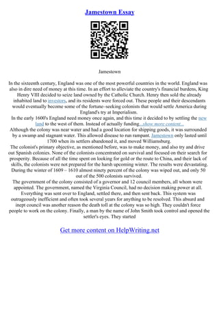 Jamestown Essay
Jamestown
In the sixteenth century, England was one of the most powerful countries in the world. England was
also in dire need of money at this time. In an effort to alleviate the country's financial burdens, King
Henry VIII decided to seize land owned by the Catholic Church. Henry then sold the already
inhabited land to investors, and its residents were forced out. These people and their descendants
would eventually become some of the fortune–seeking colonists that would settle America during
England's try at Imperialism.
In the early 1600's England need money once again, and this time it decided to by settling the new
land to the west of them. Instead of actually funding...show more content...
Although the colony was near water and had a good location for shipping goods, it was surrounded
by a swamp and stagnant water. This allowed disease to run rampant. Jamestown only lasted until
1700 when its settlers abandoned it, and moved Williamsburg.
The colonist's primary objective, as mentioned before, was to make money, and also try and drive
out Spanish colonies. None of the colonists concentrated on survival and focused on their search for
prosperity. Because of all the time spent on looking for gold or the route to China, and their lack of
skills, the colonists were not prepared for the harsh upcoming winter. The results were devastating.
During the winter of 1609 – 1610 almost ninety percent of the colony was wiped out, and only 50
out of the 500 colonists survived.
The government of the colony consisted of a governor and 12 council members, all whom were
appointed. The government, named the Virginia Council, had no decision making power at all.
Everything was sent over to England, settled there, and then sent back. This system was
outrageously inefficient and often took several years for anything to be resolved. This absurd and
inept council was another reason the death toll at the colony was so high. They couldn't force
people to work on the colony. Finally, a man by the name of John Smith took control and opened the
settler's eyes. They started
Get more content on HelpWriting.net
 