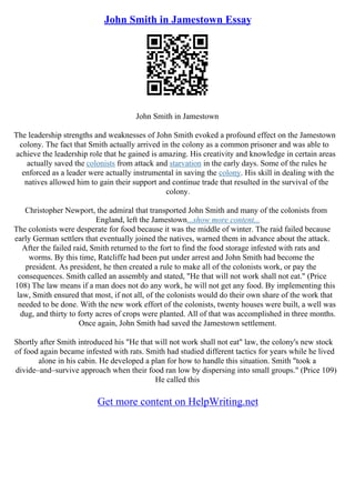 John Smith in Jamestown Essay
John Smith in Jamestown
The leadership strengths and weaknesses of John Smith evoked a profound effect on the Jamestown
colony. The fact that Smith actually arrived in the colony as a common prisoner and was able to
achieve the leadership role that he gained is amazing. His creativity and knowledge in certain areas
actually saved the colonists from attack and starvation in the early days. Some of the rules he
enforced as a leader were actually instrumental in saving the colony. His skill in dealing with the
natives allowed him to gain their support and continue trade that resulted in the survival of the
colony.
Christopher Newport, the admiral that transported John Smith and many of the colonists from
England, left the Jamestown...show more content...
The colonists were desperate for food because it was the middle of winter. The raid failed because
early German settlers that eventually joined the natives, warned them in advance about the attack.
After the failed raid, Smith returned to the fort to find the food storage infested with rats and
worms. By this time, Ratcliffe had been put under arrest and John Smith had become the
president. As president, he then created a rule to make all of the colonists work, or pay the
consequences. Smith called an assembly and stated, "He that will not work shall not eat." (Price
108) The law means if a man does not do any work, he will not get any food. By implementing this
law, Smith ensured that most, if not all, of the colonists would do their own share of the work that
needed to be done. With the new work effort of the colonists, twenty houses were built, a well was
dug, and thirty to forty acres of crops were planted. All of that was accomplished in three months.
Once again, John Smith had saved the Jamestown settlement.
Shortly after Smith introduced his "He that will not work shall not eat" law, the colony's new stock
of food again became infested with rats. Smith had studied different tactics for years while he lived
alone in his cabin. He developed a plan for how to handle this situation. Smith "took a
divide–and–survive approach when their food ran low by dispersing into small groups." (Price 109)
He called this
Get more content on HelpWriting.net
 