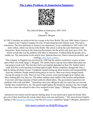 The Labor Problem At Jamestown Summary
The Labor Problem at Jamestown, 1607–1618
By
Edmund S. Morgan
In 1502, Columbus set sailed on his last voyage to the New World. The year 1606, James I issues a
charter to the Virginia Company for tract of land along the mid–Atlantic coast. This led to
Jamestown. The first settlement in America was Jamestown. It was established in 1607 with a 104
male settlers, which was led my John Smith. This article is about the early hard times with
Jamestown. Soon it led up to the American Revolution, but the article only goes up to 1618. The
article overall idea was the problem with labor in Jamestown. It talked about the people, laws,
wealth, etc. The main points in this article were: Spanish discovers, Native American troubles, and
working...show more content...
"The company in England was convinced by 1609 that the settlers would have to grow at least
part of their own food,"(page 5, Morgan). The settlers had to step up since Indian labor plan was
not going to work well. The task they had to accomplish depended on their life. Settlers had to
work from five in the morning to around eight at night. Winter conditions changed the time a
little by taking off about 2 hours. Complaints started coming up about laziness and irresponsibility
from the workmen. People started raising prices to survive. Men were always hungry barely
having the energy to work. That was one of the excuses some men brought up to explain why
there working they way they are. The author explains more indebt of the laziness and problems.
Even men with large amounts of land could not afford labors. The government issued laws for
problems with work and labor, " Sometimes men were obliged to take on a poor boy as a servant
whether they needed him or not. The parish might lighten the burden by paying a fee, but it might
also fine a man who refused to take a boy assigned to him,"(page 7, Morgan). Things were falling
apart.
Jamestown was mostly used for pasture farming areas. It was used to grow grain for bread. They
got a lot of their food from the woods where there were nuts and berries. " The most obvious English
analogy to the Jamestown settlement was that of a military expedition,"(page 9, Morgan). Jamestown
Get more content on HelpWriting.net
 