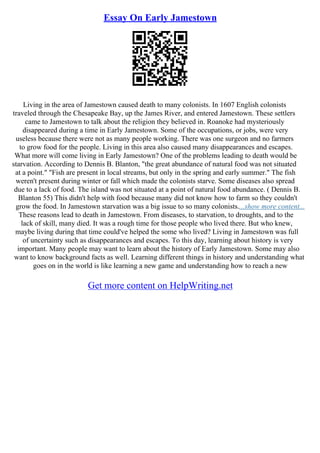 Essay On Early Jamestown
Living in the area of Jamestown caused death to many colonists. In 1607 English colonists
traveled through the Chesapeake Bay, up the James River, and entered Jamestown. These settlers
came to Jamestown to talk about the religion they believed in. Roanoke had mysteriously
disappeared during a time in Early Jamestown. Some of the occupations, or jobs, were very
useless because there were not as many people working. There was one surgeon and no farmers
to grow food for the people. Living in this area also caused many disappearances and escapes.
What more will come living in Early Jamestown? One of the problems leading to death would be
starvation. According to Dennis B. Blanton, "the great abundance of natural food was not situated
at a point." "Fish are present in local streams, but only in the spring and early summer." The fish
weren't present during winter or fall which made the colonists starve. Some diseases also spread
due to a lack of food. The island was not situated at a point of natural food abundance. ( Dennis B.
Blanton 55) This didn't help with food because many did not know how to farm so they couldn't
grow the food. In Jamestown starvation was a big issue to so many colonists....show more content...
These reasons lead to death in Jamestown. From diseases, to starvation, to droughts, and to the
lack of skill, many died. It was a rough time for those people who lived there. But who knew,
maybe living during that time could've helped the some who lived? Living in Jamestown was full
of uncertainty such as disappearances and escapes. To this day, learning about history is very
important. Many people may want to learn about the history of Early Jamestown. Some may also
want to know background facts as well. Learning different things in history and understanding what
goes on in the world is like learning a new game and understanding how to reach a new
Get more content on HelpWriting.net
 