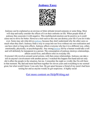 Jealousy Eassy
Jealousy can be explained as an envious or bitter attitude toward someone or some thing. Most
will stop and really consider the effects of it on their outlooks on life. When people think of
jealousy they associate it with negative. This multifaceted emotion can be positive as it could
cause one to strive for better. However a trait such as this one can destroy your life if you let it take
over. Some may ask what drives jealousy because they don't understand why the other cares so
much when they don't. Jealousy finds a way to creep into our lives without our own realization and
can have short or long term effects. Jealousy affects everyone who has it in a different way, either,
emotionally, physically, or psychologically. Any strongemotion felt by a human would take a toll
and will definitely be transparent in a person. The consumption of jealousy destroys relationships,
affects social lives, and affects roles in everyday life.
Everyone's life revolves around social actions, with that comes relationships. Jealousy can take a
toll on anyone's involvement with another person. I watched this happen first hand and not only
did it affect the people in the situation, but me. I remember the night so vividly like I'm still there
in that moment. My dad and mom had been together for eleven years and everything to me seemed
great, but what would I know I was only four. He got upset because a friend of my mom's had been
texting her and as anyone would, he got suspicious. A highly social
Get more content on HelpWriting.net
 