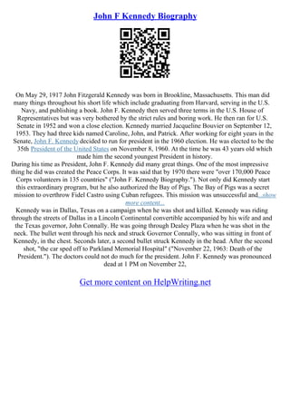 John F Kennedy Biography
On May 29, 1917 John Fitzgerald Kennedy was born in Brookline, Massachusetts. This man did
many things throughout his short life which include graduating from Harvard, serving in the U.S.
Navy, and publishing a book. John F. Kennedy then served three terms in the U.S. House of
Representatives but was very bothered by the strict rules and boring work. He then ran for U.S.
Senate in 1952 and won a close election. Kennedy married Jacqueline Bouvier on September 12,
1953. They had three kids named Caroline, John, and Patrick. After working for eight years in the
Senate, John F. Kennedy decided to run for president in the 1960 election. He was elected to be the
35th President of the United States on November 8, 1960. At the time he was 43 years old which
made him the second youngest President in history.
During his time as President, John F. Kennedy did many great things. One of the most impressive
thing he did was created the Peace Corps. It was said that by 1970 there were "over 170,000 Peace
Corps volunteers in 135 countries" ("John F. Kennedy Biography."). Not only did Kennedy start
this extraordinary program, but he also authorized the Bay of Pigs. The Bay of Pigs was a secret
mission to overthrow Fidel Castro using Cuban refugees. This mission was unsuccessful and...show
more content...
Kennedy was in Dallas, Texas on a campaign when he was shot and killed. Kennedy was riding
through the streets of Dallas in a Lincoln Continental convertible accompanied by his wife and and
the Texas governor, John Connally. He was going through Dealey Plaza when he was shot in the
neck. The bullet went through his neck and struck Governor Connally, who was sitting in front of
Kennedy, in the chest. Seconds later, a second bullet struck Kennedy in the head. After the second
shot, "the car sped off to Parkland Memorial Hospital" ("November 22, 1963: Death of the
President."). The doctors could not do much for the president. John F. Kennedy was pronounced
dead at 1 PM on November 22,
Get more content on HelpWriting.net
 