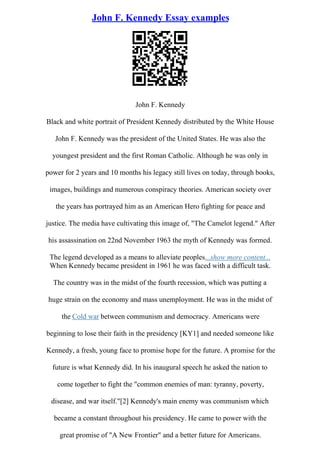 John F. Kennedy Essay examples
John F. Kennedy
Black and white portrait of President Kennedy distributed by the White House
John F. Kennedy was the president of the United States. He was also the
youngest president and the first Roman Catholic. Although he was only in
power for 2 years and 10 months his legacy still lives on today, through books,
images, buildings and numerous conspiracy theories. American society over
the years has portrayed him as an American Hero fighting for peace and
justice. The media have cultivating this image of, "The Camelot legend." After
his assassination on 22nd November 1963 the myth of Kennedy was formed.
The legend developed as a means to alleviate peoples...show more content...
When Kennedy became president in 1961 he was faced with a difficult task.
The country was in the midst of the fourth recession, which was putting a
huge strain on the economy and mass unemployment. He was in the midst of
the Cold war between communism and democracy. Americans were
beginning to lose their faith in the presidency [KY1] and needed someone like
Kennedy, a fresh, young face to promise hope for the future. A promise for the
future is what Kennedy did. In his inaugural speech he asked the nation to
come together to fight the "common enemies of man: tyranny, poverty,
disease, and war itself."[2] Kennedy's main enemy was communism which
became a constant throughout his presidency. He came to power with the
great promise of "A New Frontier" and a better future for Americans.
 