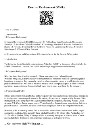 External Environment Of Nike
Table of Contents
1. Introduction
1.1 Company Background
2. External Environment (PESTLE Analysis) 2.1 Political and Legal Situation 2.2 Economic
Situation 2.3 Social and Cultural Situation 2.4 Technology Situation 3. External Environment
(Porter s 5 Forces) 3.1 Supplier Power 3.2 Buyer Power 3.3 Competitive Rivalry 3.4 Threat of
Substitution 3.5 Threat of New Entrants
4, Recommendation and Conclusion 4.1 Recommendation for the future 4.2 Conclusion
1. Introduction
The following thesis highlights information on Nike, Inc. (NIKE) in Singapore which includes the
PESTLE framework, Porter s Five Forces and strategic suggestions for the company.
1.1 Company Background
Nike, Inc. is an American international ... Show more content on Helpwriting.net ...
With that being said, it exerts pressure to the company as customers will hold a certain degree of
bargaining leverage as they can easily switch to other competitors so as to be able to gain more
profits for themselves. As a result, Nike will have to lower their product price in order to retain
and attract more customers. Hence, the high buyer power poses as a threat for the company.
3.3 Competitive Rivalry
Intense competition from established and new sportswear manufacturers and accelerated changes in
technology and consumer preferences in the industry for sportwear can potentially threaten Nike s
share growth. Nike competes with a significant number of companies, including Adidas, Under
Armour, V.F. Corp., Puma, among others. Vertical retailers that design and manufacture their own
products such as Lululemon Athletica and Uniqlo also plays a part in the competition for Nike.
However, Nike is currently ranked first as the world s most valuable sports brand and its largest
competitor, is Adidas. Nike currently has a Market Cap of $65.87 billion while Adidas has only
$22.76 billion (Forbes, 2014). Although Adidas is presently losing out to Nike in terms of sales
and market share, it intents to implement new strategies so as to grow (Forbes,
... Get more on HelpWriting.net ...
 