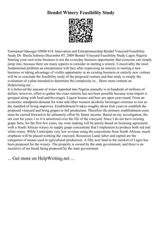 Dendel Winery Feasibility Study
Emmanuel Idusogie OMM 614: Innovation and Entrepreneurship Bendel Vineyard Feasibility
Study Dr. Sheila Schmitz December 07, 2009 Bendel Vineyard Feasibility Study Lagos Nigeria
Starting your own wine business is not the everyday business opportunity that everyone can simply
jump into, because there are many aspects to consider in starting a winery. Conceivably the most
fundamental problem an entrepreneur will face after expressing an interest in starting a new
business or taking advantage of visible opportunity in an existing business or entirely new venture
will be to conclude the feasibility study of the proposed venture and that study is simply the
evaluation of a plan intended to determine the complexity in... Show more content on
Helpwriting.net ...
It is believed the amount of wines imported into Nigeria annually is in hundreds of millions of
dollars, however, effort to gather the exact statistic has not been possible because wine import is
grouped along with food and beverages. Liquor houses and bars are open year round. From an
economic standpoint demand for wine and other western alcoholic beverages continue to rise as
the standard of living improves. Establishment It takes roughly about four years to establish the
proposed vineyard and bring grapes to full production. Therefore the primary establishment costs
must be carried forward to be ultimately offset by future income. Based on my investigation, the
net cost for years 1 to 4 is amortized over the life of the vineyard. Since I do not have existing
grape farm, for the first few years, my wine making will be purely based on licensing agreement
with a South African winery to supply grape concentrate that I implement to produce both red and
white wines. While I anticipate very low revenue using the concentrate from South African, much
emphasis will be placed working the vineyard. Resources Land, labor and capital are the
categories of means used in agricultural production. A fifty acre land in the outskirt of Lagos has
been proposed for the winery. The property is owned by the state government, and there is an
incentive of tax break being proposed by the state government.
... Get more on HelpWriting.net ...
 