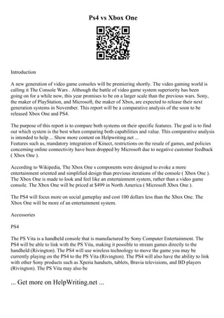 Ps4 vs Xbox One
Introduction
A new generation of video game consoles will be premiering shortly. The video gaming world is
calling it The Console Wars . Although the battle of video game system superiority has been
going on for a while now, this year promises to be on a larger scale than the previous wars. Sony,
the maker of PlayStation, and Microsoft, the maker of Xbox, are expected to release their next
generation systems in November. This report will be a comparative analysis of the soon to be
released Xbox One and PS4.
The purpose of this report is to compare both systems on their specific features. The goal is to find
out which system is the best when comparing both capabilities and value. This comparative analysis
is intended to help ... Show more content on Helpwriting.net ...
Features such as, mandatory integration of Kinect, restrictions on the resale of games, and policies
concerning online connectivity have been dropped by Microsoft due to negative customer feedback
( Xbox One ).
According to Wikipedia, The Xbox One s components were designed to evoke a more
entertainment oriented and simplified design than previous iterations of the console ( Xbox One ).
The Xbox One is made to look and feel like an entertainment system, rather than a video game
console. The Xbox One will be priced at $499 in North America ( Microsoft Xbox One ).
The PS4 will focus more on social gameplay and cost 100 dollars less than the Xbox One. The
Xbox One will be more of an entertainment system.
Accessories
PS4
The PS Vita is a handheld console that is manufactured by Sony Computer Entertainment. The
PS4 will be able to link with the PS Vita, making it possible to stream games directly to the
handheld (Rivington). The PS4 will use wireless technology to move the game you may be
currently playing on the PS4 to the PS Vita (Rivington). The PS4 will also have the ability to link
with other Sony products such as Xperia handsets, tablets, Bravia televisions, and BD players
(Rivington). The PS Vita may also be
... Get more on HelpWriting.net ...
 