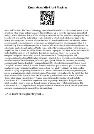 Essay about Mind And Machine
Mind and Machine: The Essay Technology has traditionally evolved as the result of human needs.
Invention, when prized and rewarded, will invariably rise up to meet the free market demands of
society. It is in this realm that Artificial Intelligence research and the resultant expert systems have
been forged. Much of the material that relates to the field of Artificial Intelligence deals with
human psychology and the nature of consciousness. Exhaustive debate on consciousness and the
possibilities of consciousnessness in machines has adequately, in my opinion, revealed that it is
most unlikely that we will ever converse or interract with a machine of artificial consciousness. In
John Searle s collection of lectures, Minds, Brains and... Show more content on Helpwriting.net ...
Proposition four is where the ends will meet the means. It purports that when we are able to finally
understand the brain, we will be able to duplicate its functions. Thus, if we replicate the
computational power of the mind, we will then understand it. Through argument and
experimentation, Searle is able to refute or severely diminish these propositions. Searle argues that
machines may well be able to quot;understand quot; syntax, but not the semantics, or meaning
communicated thereby. Esentially, he makes his point by citing the famous quot;Chinese Room
Thought Experiment. quot; It is here he demonstrates that a quot;computer quot; (a non chinese
speaker, a book of rules and the chinese symbols) can fool a native speaker, but have no idea
what he is saying. By proving that entities don t have to understand what they are processing to
appear as understanding refutes proposition one. Proposition two is refuted by the simple fact that
there are no artificial minds or mind like devices. Proposition two is thus a matter of science
fiction rather than a plausible theory A good chess program, like my (as yet undefeated)
Chessmaster 4000 Trubo refutes proposition three by passing a Turing test. It appears to be
intelligent, but I know it beats me through number crunching and symbol manipulation. The
Chessmaster 4000 example is also an adequate refutation of Professor Simon s fourth proposition:
quot;you can understand a process if you can reproduce
... Get more on HelpWriting.net ...
 