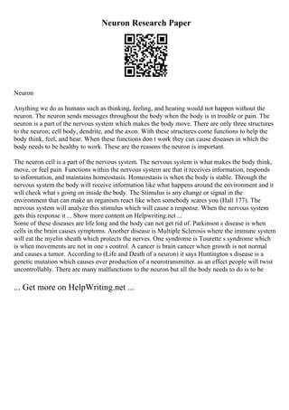 Neuron Research Paper
Neuron
Anything we do as humans such as thinking, feeling, and hearing would not happen without the
neuron. The neuron sends messages throughout the body when the body is in trouble or pain. The
neuron is a part of the nervous system which makes the body move. There are only three structures
to the neuron; cell body, dendrite, and the axon. With these structures come functions to help the
body think, feel, and hear. When these functions don t work they can cause diseases in which the
body needs to be healthy to work. These are the reasons the neuron is important.
The neuron cell is a part of the nervous system. The nervous system is what makes the body think,
move, or feel pain. Functions within the nervous system are that it receives information, responds
to information, and maintains homeostasis. Homeostasis is when the body is stable. Through the
nervous system the body will receive information like what happens around the environment and it
will check what s going on inside the body. The Stimulus is any change or signal in the
environment that can make an organism react like when somebody scares you (Hall 177). The
nervous system will analyze this stimulus which will cause a response. When the nervous system
gets this response it ... Show more content on Helpwriting.net ...
Some of these diseases are life long and the body can not get rid of. Parkinson s disease is when
cells in the brain causes symptoms. Another disease is Multiple Sclerosis where the immune system
will eat the myelin sheath which protects the nerves. One syndrome is Tourette s syndrome which
is when movements are not in one s control. A cancer is brain cancer when growth is not normal
and causes a tumor. According to (Life and Death of a neuron) it says Huntington s disease is a
genetic mutation which causes over production of a neurotransmitter. as an effect people will twist
uncontrollably. There are many malfunctions to the neuron but all the body needs to do is to be
... Get more on HelpWriting.net ...
 