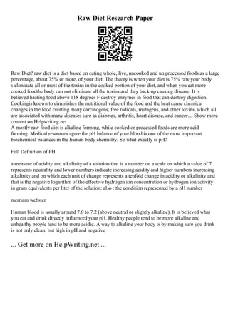 Raw Diet Research Paper
Raw Diet? raw diet is a diet based on eating whole, live, uncooked and un processed foods as a large
percentage, about 75% or more, of your diet. The theory is when your diet is 75% raw your body
s eliminate all or most of the toxins in the cooked portion of your diet, and when you eat more
cooked foodthe body can not eliminate all the toxins and they back up causing disease. It is
believed heating food above 118 degrees F destroy enzymes in food that can destroy digestion.
Cookingis known to diminishes the nutritional value of the food and the heat cause chemical
changes in the food creating many carcinogens, free radicals, mutagens, and other toxins, which all
are associated with many diseases sure as diabetes, arthritis, heart disease, and cancer.... Show more
content on Helpwriting.net ...
A mostly raw food diet is alkaline forming, while cooked or processed foods are more acid
forming. Medical resources agree the pH balance of your blood is one of the most important
biochemical balances in the human body chemistry. So what exactly is pH?
Full Definition of PH
a measure of acidity and alkalinity of a solution that is a number on a scale on which a value of 7
represents neutrality and lower numbers indicate increasing acidity and higher numbers increasing
alkalinity and on which each unit of change represents a tenfold change in acidity or alkalinity and
that is the negative logarithm of the effective hydrogen ion concentration or hydrogen ion activity
in gram equivalents per liter of the solution; also : the condition represented by a pH number
merriam webster
Human blood is usually around 7.0 to 7.2 (above neutral or slightly alkaline). It is believed what
you eat and drink directly influenced your pH. Healthy people tend to be more alkaline and
unhealthy people tend to be more acidic. A way to alkaline your body is by making sure you drink
is not only clean, but high in pH and negative
... Get more on HelpWriting.net ...
 