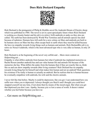 Does Rick Deckard Empathy
Rick Deckard is the protagonist of Philip K.DickВґs novel Do Androids Dream of Electric sheep
which was published in 1968. The novel is set in a post apocalyptic future where Rick Deckard
is working as a bounty hunter and his job is to retire (=kill) androids or andys as they also are
called. The earth has been destroyed by World War Terminus and all animals species has died
because of radiation. Humans have left earth for a new colony on Mars and androids are built to
be humans slaves on Mars but they often escape back to earth where they must be killed because
the have no empathy towards living things such as humans and animals. Rick DeckardВґs job is to
retire six Nexus 6 androids, which is the most advanced type who is very alike us human, in only 24
hours.
Rick Deckard is at the beginning of the novel very selfish and ... Show more content on
Helpwriting.net ...
Empathy is what differs androids from humans but what if androids has implanted memories as
Rachel Rosen (another android) has and can value human life and animals life because of the
memories she has. What differs the andys from the humans then if they act exactly like us, think
like us and can show empathy towards other living creatures? Rick Deckard has no empathy
towards living thing but for himself and what makes him human and not an android? Rick questions
his existence if he really is human or actually an android. But he realizes that he is human because
he eventually empathize with androids, his wife and the electric animals.
I never felt like that before. Maybe it could be depression, like you get. I can understand how you
suffer now when you re depressed; I always thought you liked it and I thought you could have
snapped yourself out any time, if not alone then by means of the mood organ. But when you get
that depressed you don t care. Apathy, because you ve lost a sense of worth. It doesn t matter
whether you feel better because you have no
... Get more on HelpWriting.net ...
 
