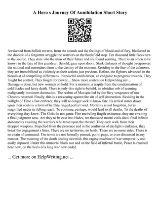 A Hero s Journey Of Annihilation Short Story
Awakened from hellish reverie, from the sounds and the feelings of blood and of fury, blanketed in
the shadow of a forgotten struggle the warriors on the battlefield stop. Ten thousand little faces turn
to the source. They stare into the maw of their future and are found wanting. There is an omen to be
known in the face of this grandeur. Behold, gaze upon doom. Stark darkness of thought overpowers
the rational and surrenders them to the destiny of the moment. Residing in the fear of the unknown,
they are immobilized as violently as their actions just previous. Before, the fighters advanced in the
bloodlust of compelling differences. Purposeful annihilation, an endgame to progress towards. They
fought for control, They fought for power,... Show more content on Helpwriting.net ...
Damage is done, but new wounds on hold. For a moment, a respite from the condemnation of
cold blades and hasty death. There is only this sight to behold, an obsidian orb of seeming
malignantly imminent damnation. The realms of Man quelled by the fiery vengeance of one
Chronos returned. Finally, this is a reckoning against the sin of self destruction. Residing in the
twilight of Time s fast embrace, they will no longer seek to know fate. Its arrival stares down
upon their souls in a form of hellfire ringed perfect void. Mortality is not forgotten, but is
magnified under its felling reach. To continue, perhaps, would lead to all deaths. To the deaths of
everything they know. The Gods do not game. Fire encircling fragile existence, they are awaiting
a final judgment now. Are they to be cast into Hades, ten thousand mortal coils shed, final infinite
atonements awaiting the warriors who tread upon the throne? They each walk from their
dropped weapons. Stupefied from the presence and in the confusion of daylight s darkness, they
break the engagement s lines. There are no territories, no lands. There are no more sides. There is
no chain of command. The terms are not formally penned, put to page, or even discussed in any
manner. The meaning of the death dealing skirmish, this raging machine of war temporarily and
easily deposed. Under this immortal black sun and on the field of infernal battle, Peace is reached
here now, on the heels of a long war now ended.
... Get more on HelpWriting.net ...
 