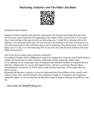 Marketing Analytics And The Other Job Roles
Introduction into Analytics
Business Analytics and the other job roles connected to this area has increasing job trend in the
last few years, newer and newer jobs appearing in the market, which was not exist 5 8 years ago.
Since I am working in this area, and also an interesting area, I would like to introduce this to the
audience.I am interested in this topic not only because I am working in this area, also because as a
non statistician person I still could learn many ways of simulating forecasting future events, and in
many cases it is fun, or at least interesting that we can solve the same business problem with many
different techniques!
First of all, let me explain what is Business Analytics?
According to1Gartner (2013) вЂћBusiness analyticsis comprised of solutions used to build analysis
models and simulations to create scenarios, understand realities and predict future states.
So in summary we are using many types of analytical and statistical methods to transform the raw
data into a shape where we can get information from it, and get a conclusion. Based onthese
informationand conclusions we will be able to make business decisions, which might affect the
future success.
Regarding the Business Analytics we need to understand that it has different levels, based on the
business value it has, and also based on the complexity to apply it. In regards to the complexity
required to apply, we are moving from the descriptive type of analyzes through the predictive, into
the
... Get more on HelpWriting.net ...
 