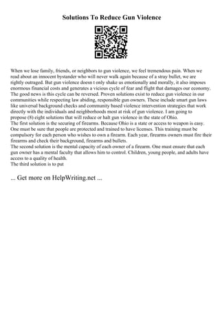 Solutions To Reduce Gun Violence
When we lose family, friends, or neighbors to gun violence, we feel tremendous pain. When we
read about an innocent bystander who will never walk again because of a stray bullet, we are
rightly outraged. But gun violence doesn t only shake us emotionally and morally, it also imposes
enormous financial costs and generates a vicious cycle of fear and flight that damages our economy.
The good news is this cycle can be reversed. Proven solutions exist to reduce gun violence in our
communities while respecting law abiding, responsible gun owners. These include smart gun laws
like universal background checks and community based violence intervention strategies that work
directly with the individuals and neighborhoods most at risk of gun violence. I am going to
propose (8) eight solutions that will reduce or halt gun violence in the state of Ohio.
The first solution is the securing of firearms. Because Ohio is a state or access to weapon is easy.
One must be sure that people are protected and trained to have licenses. This training must be
compulsory for each person who wishes to own a firearm. Each year, firearms owners must fire their
firearms and check their background, firearms and bullets.
The second solution is the mental capacity of each owner of a firearm. One must ensure that each
gun owner has a mental faculty that allows him to control. Children, young people, and adults have
access to a quality of health.
The third solution is to put
... Get more on HelpWriting.net ...
 