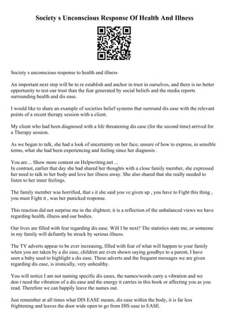 Society s Unconscious Response Of Health And Illness
Society s unconscious response to health and illness
An important next step will be to re establish and anchor in trust in ourselves, and there is no better
opportunity to test our trust than the fear generated by social beliefs and the media reports
surrounding health and dis ease.
I would like to share an example of societies belief systems that surround dis ease with the relevant
points of a recent therapy session with a client.
My client who had been diagnosed with a life threatening dis ease (for the second time) arrived for
a Therapy session.
As we began to talk, she had a look of uncertainty on her face, unsure of how to express, in sensible
terms, what she had been experiencing and feeling since her diagnosis .
You are ... Show more content on Helpwriting.net ...
In contrast, earlier that day she had shared her thoughts with a close family member, she expressed
her need to talk to her body and love her illness away. She also shared that she really needed to
listen to her inner feelings.
The family member was horrified, that s it she said you ve given up , you have to Fight this thing ,
you must Fight it , was her panicked response.
This reaction did not surprise me in the slightest; it is a reflection of the unbalanced views we have
regarding health, illness and our bodies.
Our lives are filled with fear regarding dis ease. Will I be next? The statistics state me, or someone
in my family will defiantly be struck by serious illness.
The TV adverts appear to be ever increasing, filled with fear of what will happen to your family
when you are taken by a dis ease, children are even shown saying goodbye to a parent, I have
seen a baby used to highlight a dis ease. These adverts and the frequent messages we are given
regarding dis ease, is ironically, very unhealthy.
You will notice I am not naming specific dis eases, the names/words carry a vibration and we
don t need the vibration of a dis ease and the energy it carries in this book or affecting you as you
read. Therefore we can happily leave the names out.
Just remember at all times what DIS EASE means, dis ease within the body, it is far less
frightening and leaves the door wide open to go from DIS ease to EASE.
 