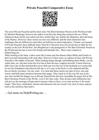 Private Peaceful Comparative Essay
The novel Private Peaceful and the short story The Best Christmas Present in the World are both
by Michael Morpurgo, however the author is not the only thing that connects the two. When
looking at these stories you realise just how similar they are, mainly the characters, plot and many
of the themes. However, these stories are also very different, and the main characters face
challenges that are different to each other yet hold just as much importance. Tommo, our narrator
in Private Peaceful, faces difficult times when he is forced to leave his loved ones to fight for his
country in the First World War. Jim Macpherson is the protagonist in The Best Christmas Present in
the World and also has to leave his friends and familyfor the... Show more content on
Helpwriting.net ...
When looking at the latter, it does seem like Connie and Jim almost reflect Molly and Charlie in
their loss and relationship with each other. However it does seem, at a glance at least, that Private
Peaceful is the sadder of the pair. When looking deeper though, and thinking about Molly, you do
realise that, yes, she does loose her love but at least she has a support network. Connie however,
didn t have any of that and therefore never fully got over the loss of her husband, as it seems that
he was her foundation and when he left she is, as it says in the book is a bit confused and She
has no family you know. No one visits . It is clear that these stories are tales of love, loss and
sorrow and hold many emotions between their pages. They teach us of the way life was in the
war, how terrible the danger was in Private Peaceful but also how incredible the peace felt in The
Best Christmas Present in the World , even if for only a day. They do have their differences but
still give us the message of hope and to treasure what we have, as we may not have it for much
longer. They have varied plots, themes and characters but are overall very close in many aspects,
such as the sacrifices they had to
... Get more on HelpWriting.net ...
 