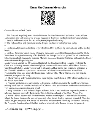 Essay On German Monarchs
German Monarchs Web Quest
1. The Peace of Augsburg was a treaty that ended the rebellion caused by Martin Luther s ideas.
Lutheranism and Calvinism were granted freedom in this treaty but Protestantism was excluded.
2. Austria and Prussia were the two main power players in Germany.
3. The Hohenzollern and Hapsburg family dynasty held power in the German states.
4.
5. Gustavus Adolphus was the king of Sweden from 1611 to 1632. He was Lutheran and he died in
battle.
6. Cardinal Richelieu was in charge of several campaigns against the Huguenots during the Thirty
Years War. He signed the treaty of La Rochelle, but then proceeded to go back on his promise and
killed thousands of Huguenots. Cardinal Mazarin succeeded Cardinal Richelieu and created ... Show
more content on Helpwriting.net ...
Maria Theresa reigned for 40 years and Frederick the Great reigned for 46 years. Frederick the
Great was extremely tolerant of other religions, but favored Protestantism while Maria Theresa
was Roman Catholic. Maria Theresa had 16 children and her family was extremely important to
her. Frederick the Great experienced a traumatic childhood because his father abused him.
Frederick the Great was known for his military victories while Maria Theresa was not. She did
however, strengthen the army.
15. Maria Theresa and Frederick the Great were fighting over Silesia in 1740 which was known as
the Seven Years War.
16. Prussian militarism was very similar to Germany s militarism during the world wars. German
military traditions are stated to be based off of Prussia s and both German and Prussian armies were
very strong, uncompromising, and brutal.
17. King Ferdinand II was elected King of Bohemia in 1618 and he did not respect the people s
religious freedom, especially Protestants. This led to the outbreak of the Thirty Years War.
18. Maria Theresa became heir to the throne of Austria and Hungary. It was difficult for her to
inherit the throne because she was a woman and often female leaders were not respected. Also, the
Salic Law, put into place by Charles VI, prevented a woman from inheriting the throne. However,
the Pragmatic Sanction altered that law to allow women to rule. Prussia became her greatest
... Get more on HelpWriting.net ...
 