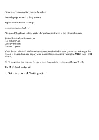 Other, less common delivery methods include
Aerosol sprays on nasal or lung mucosa
Topical administration to the eye
Liposome mediated delivery
Attenuated Shigella or Listeria vectors for oral administration to the intestinal mucosa
Recombinant Adenovirus vectors
Fig. 3: Gene Gun
Delivery methods
Immune response
When the cell s internal mechanisms detect the protein that has been synthesized as foreign, the
protein is broken down and displayed on a major histocompatibility complex (MHC) class I or II
marker,
MHC is a protein that presents foreign protein fragments to cytotoxic and helper T cells
The MHC class I marker will
... Get more on HelpWriting.net ...
 
