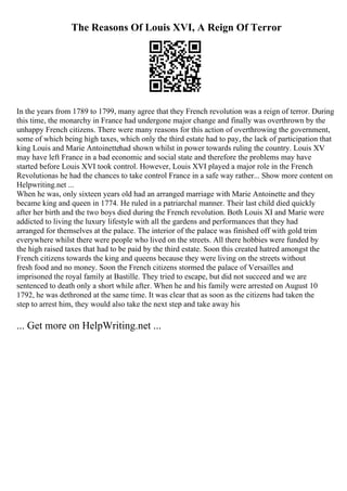 The Reasons Of Louis XVI, A Reign Of Terror
In the years from 1789 to 1799, many agree that they French revolution was a reign of terror. During
this time, the monarchy in France had undergone major change and finally was overthrown by the
unhappy French citizens. There were many reasons for this action of overthrowing the government,
some of which being high taxes, which only the third estate had to pay, the lack of participation that
king Louis and Marie Antoinettehad shown whilst in power towards ruling the country. Louis XV
may have left France in a bad economic and social state and therefore the problems may have
started before Louis XVI took control. However, Louis XVI played a major role in the French
Revolutionas he had the chances to take control France in a safe way rather... Show more content on
Helpwriting.net ...
When he was, only sixteen years old had an arranged marriage with Marie Antoinette and they
became king and queen in 1774. He ruled in a patriarchal manner. Their last child died quickly
after her birth and the two boys died during the French revolution. Both Louis XI and Marie were
addicted to living the luxury lifestyle with all the gardens and performances that they had
arranged for themselves at the palace. The interior of the palace was finished off with gold trim
everywhere whilst there were people who lived on the streets. All there hobbies were funded by
the high raised taxes that had to be paid by the third estate. Soon this created hatred amongst the
French citizens towards the king and queens because they were living on the streets without
fresh food and no money. Soon the French citizens stormed the palace of Versailles and
imprisoned the royal family at Bastille. They tried to escape, but did not succeed and we are
sentenced to death only a short while after. When he and his family were arrested on August 10
1792, he was dethroned at the same time. It was clear that as soon as the citizens had taken the
step to arrest him, they would also take the next step and take away his
... Get more on HelpWriting.net ...
 