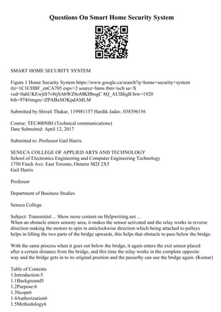 Questions On Smart Home Security System
SMART HOME SECURITY SYSTEM
Figure 1 Home Security System https://www.google.ca/search?q=home+security+system
rlz=1C1CHBF_enCA705 espv=2 source=lnms tbm=isch sa=X
ved=0ahUKEwjtlt7v8tjSAhWZ8oMKHbogC 8Q_AUIBigB biw=1920
bih=974#imgrc=ZPABxM3KpdAMLM
Submitted by:Shirali Thakar, 119981157 Hardik Jadav, 038396156
Course: TEC400NBJ (Technical communications)
Date Submitted: April 12, 2017
Submitted to: Professor Gail Harris
SENECA COLLEGE OF APPLIED ARTS AND TECHNOLOGY
School of Electronics Engineering and Computer Engineering Technology
1750 Finch Ave. East Toronto, Ontario M2J 2X5
Gail Harris
Professor
Department of Business Studies
Seneca College
Subject: Transmittal ... Show more content on Helpwriting.net ...
When an obstacle enters sensory area, it makes the sensor activated and the relay works in reverse
direction making the motors to spin in anticlockwise direction which being attached to pulleys
helps in lifting the two parts of the bridge upwards, this helps that obstacle to pass below the bridge.
With the same process when it goes out below the bridge, it again enters the exit sensor placed
after a certain distance from the bridge, and this time the relay works in the complete opposite
way and the bridge gets in to its original position and the passerby can use the bridge again. (Kumar)
Table of Contents
1.Introduction:5
1.1Background5
1.2Purpose:6
1.3Scope6
1.4Authorization6
1.5Methodology6
 