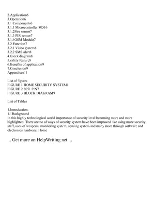 2.Application6
3.Operation6
3.1 Components6
3.1.1 Microcontroller 80516
3.1.2Fire sensor7
3.1.3 PIR sensor7
3.1.4GSM Module7
3.2 Function7
3.2.1 Video system8
3.2.2 SMS alert8
4.Block diagram8
5.safety feature8
6.Benefits of application9
7.Conclusion9
Appendices11
List of figures
FIGURE 1 HOME SECURITY SYSTEM1
FIGURE 2 8051 PIN7
FIGURE 3 BLOCK DIAGRAM9
List of Tables
1.Introduction:
1.1Background
In this highly technological world importance of security level becoming more and more
highlighted. There are no of ways of security system have been improved like using more security
staff, uses of weapons, monitoring system, sensing system and many more through software and
electronics hardware. Home
... Get more on HelpWriting.net ...
 