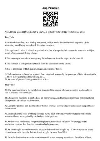 Aap Practice
ANATOMY amp; PHYSIOLOGY 2 EXAM 3 DIGESTION/NUTRITION Spring 2012
True/False
1.Peristalsis is defined as a mixing movement, which results in food in small segments of the
alimentary canal being mixed with digestive enzymes.
2.Receptive relaxation is related to peristalsis in that when peristalsis occurs the muscular wall just
ahead of the contracted ring relaxes.
3.The esophagus provides a passageway for substances from the larynx to the bronchi.
4.The stomach is c shaped and extends from the duodenum to the spleen.
5.Bile is composed of HCl, pepsin, mucus, and intrinsic factor.
6.Cholecystokinin, a hormone released from intestinal mucosa by the presence of fats, stimulates the
... Show more content on Helpwriting.net ...
29.Amount of potential energy contained in food.
True/False
30.The liver functions in fat metabolism to control the amount of glucose, amino acids, and iron
that is released into the blood.
31.Cholesterol functions in the body as an energy source, and furnishes molecular components for
the synthesis of various sex hormones.
32.Complete proteins can maintain body tissues whereas incomplete proteins cannot support tissue
maintenance.
33.Essential amino acids are those required by the body to build proteins whereas nonessential
amino acids are not required by the body to build proteins.
34.Amino acids can be used to synthesize proteins for cellular structure; for energy; and to
synthesize proteins that function in various body processes.
35.An overweight person is one who exceeds their desirable weight by 10 20% whereas an obese
person is one who exceeds their desirable weight by more than 20%.
36.Fat soluble vitamins occur in association with water, are very sensitive to the effects of heat,
 