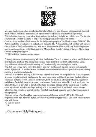 Tacos
Mexican Cookery, an often crisply fried tortilla folded over and filled, as with seasoned chopped
meat, lettuce, tomatoes, and cheese. In Spanish the word is used to describe a light snack.
This definition does not come close to describing the culinary delight we call the taco. The taco is
a symbol of Mexican food and is one of its most popular and well known forms.
Corn has been used as a food source for the indigenous people of the Mexicas since 3000 BC. The
Aztecs made flat bread out of it and called it tlaxcalli. The Aztecs ate tlaxcalli stuffed with various
concoctions of food and thus the taco was born. These concoctions would vary depending on the
region. Anthropologists in the lake region of Mexico have found evidence of tacos ... Show more
content on Helpwriting.net ...
* TACOrific for you unexpected guests.
Probably the most common among Mexican foods is the Taco. It is a corn or wheat tortilla folded or
rolled around a filling. The filling may include beef, mutton or shellfish and often has salsa,
vegetables and cheeses for added variety. A Taco is usually eaten using bare hands.
The dish was served early on by the Aztecs and only the Spanish gave its name which actually
means light snack . It used to be that the Mexican women served this as a practical way of serving
comida to husbands and guests.
The taco as we know it today is the result of an evolution from the simple tortilla filled with meat.
It gained popularity that it has become the most known and well loved Mexican food of all time.
Tacos can either have soft shells or hard shells, both have fillings of meat (or beans), vegetables
and cheese. Soft shell tacos are the not crunchy ones flexible and moldable. A soft shell taco can
retain freshness even when in travel; only it can get soggy because of the salsa filling. It can be
eaten with hands with less spillage, as long as it is not overfilled. A hard shell taco is the one
which has that crunchy u shaped tortilla. The shell may break so easily so it is best to consume it
once prepared.
Here is a recipe of the breakfast tacos, more popularly known as the PUFFY TACO which
originated from San Antonio, Texas. The following are the ingredients: 1 cup Hash Brown Potato
mix with Onion
* 2 cup hot Water
* 3/4
... Get more on HelpWriting.net ...
 