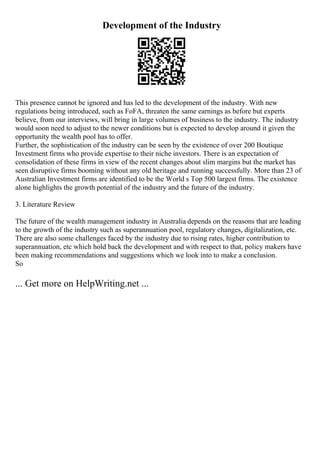 Development of the Industry
This presence cannot be ignored and has led to the development of the industry. With new
regulations being introduced, such as FoFA, threaten the same earnings as before but experts
believe, from our interviews, will bring in large volumes of business to the industry. The industry
would soon need to adjust to the newer conditions but is expected to develop around it given the
opportunity the wealth pool has to offer.
Further, the sophistication of the industry can be seen by the existence of over 200 Boutique
Investment firms who provide expertise to their niche investors. There is an expectation of
consolidation of these firms in view of the recent changes about slim margins but the market has
seen disruptive firms booming without any old heritage and running successfully. More than 23 of
Australian Investment firms are identified to be the World s Top 500 largest firms. The existence
alone highlights the growth potential of the industry and the future of the industry.
3. Literature Review
The future of the wealth management industry in Australia depends on the reasons that are leading
to the growth of the industry such as superannuation pool, regulatory changes, digitalization, etc.
There are also some challenges faced by the industry due to rising rates, higher contribution to
superannuation, etc which hold back the development and with respect to that, policy makers have
been making recommendations and suggestions which we look into to make a conclusion.
So
... Get more on HelpWriting.net ...
 
