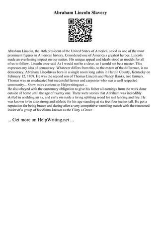 Abraham Lincoln Slavery
Abraham Lincoln, the 16th president of the United States of America, stood as one of the most
prominent figures in American history. Considered one of America s greatest heroes, Lincoln
made an everlasting impact on our nation. His unique appeal and ideals stood as models for all
of us to follow. Lincoln once said As I would not be a slave, so I would not be a master. This
expresses my idea of democracy. Whatever differs from this, to the extent of the difference, is no
democracy. Abraham Lincolnwas born in a single room long cabin in Hardin County, Kentucky on
February 12, 1809. He was the second son of Thomas Lincoln and Nancy Hanks, two farmers.
Thomas was an uneducated but successful farmer and carpenter who was a well respected
community... Show more content on Helpwriting.net ...
He also obeyed with the customary obligation to give his father all earnings from the work done
outside of home until the age of twenty one. There were stories that Abraham was incredibly
skilled in wielding an ax, and early on made a living splitting wood for rail fencing and fire. He
was known to be also strong and athletic for his age standing at six feet four inches tall. He got a
reputation for being brawn and daring after a very competitive wrestling match with the renowned
leader of a group of hoodlums known as the Clary s Grove
... Get more on HelpWriting.net ...
 