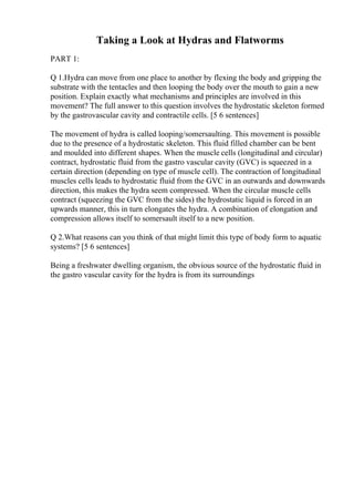 Taking a Look at Hydras and Flatworms
PART 1:
Q 1.Hydra can move from one place to another by flexing the body and gripping the
substrate with the tentacles and then looping the body over the mouth to gain a new
position. Explain exactly what mechanisms and principles are involved in this
movement? The full answer to this question involves the hydrostatic skeleton formed
by the gastrovascular cavity and contractile cells. [5 6 sentences]
The movement of hydra is called looping/somersaulting. This movement is possible
due to the presence of a hydrostatic skeleton. This fluid filled chamber can be bent
and moulded into different shapes. When the muscle cells (longitudinal and circular)
contract, hydrostatic fluid from the gastro vascular cavity (GVC) is squeezed in a
certain direction (depending on type of muscle cell). The contraction of longitudinal
muscles cells leads to hydrostatic fluid from the GVC in an outwards and downwards
direction, this makes the hydra seem compressed. When the circular muscle cells
contract (squeezing the GVC from the sides) the hydrostatic liquid is forced in an
upwards manner, this in turn elongates the hydra. A combination of elongation and
compression allows itself to somersault itself to a new position.
Q 2.What reasons can you think of that might limit this type of body form to aquatic
systems? [5 6 sentences]
Being a freshwater dwelling organism, the obvious source of the hydrostatic fluid in
the gastro vascular cavity for the hydra is from its surroundings
 