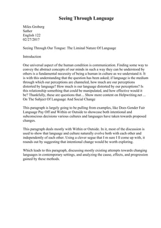 Seeing Through Language
Miles Groberg
Sather
English 122
02/27/2017
Seeing Through Our Tongue: The Liminal Nature Of Language
Introduction
One universal aspect of the human condition is communication. Finding some way to
convey the abstract concepts of our minds in such a way they can be understood by
others is a fundamental necessity of being a human in culture as we understand it. It
is with this understanding that the question has been asked; if language is the medium
through which our perceptions are channeled, how much are our perceptions
distorted by language? How much is our language distorted by our perceptions? Is
this relationship something that could be manipulated, and how effective would it
be? Thankfully, these are questions that... Show more content on Helpwriting.net ...
On The Subject Of Language And Social Change
This paragraph is largely going to be pulling from examples, like Does Gender Fair
Language Pay Off and Within or Outside to showcase both intentional and
subconscious decisions various cultures and languages have taken towards proposed
changes.
This paragraph deals mostly with Within or Outside. In it, most of the discussion is
used to show that language and culture naturally evolve both with each other and
independently of each other. Using a clever segue that I m sure I ll come up with, it
rounds out by suggesting that intentional change would be worth exploring.
Which leads to this paragraph, discussing mostly existing attempts towards changing
languages in contemporary settings, and analyzing the cause, effects, and progression
gained by these methods.
 