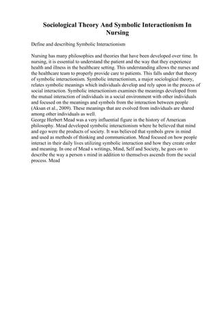 Sociological Theory And Symbolic Interactionism In
Nursing
Define and describing Symbolic Interactionism
Nursing has many philosophies and theories that have been developed over time. In
nursing, it is essential to understand the patient and the way that they experience
health and illness in the healthcare setting. This understanding allows the nurses and
the healthcare team to properly provide care to patients. This falls under that theory
of symbolic interactionism. Symbolic interactionism, a major sociological theory,
relates symbolic meanings which individuals develop and rely upon in the process of
social interaction. Symbolic interactionism examines the meanings developed from
the mutual interaction of individuals in a social environment with other individuals
and focused on the meanings and symbols from the interaction between people
(Aksan et al., 2009). These meanings that are evolved from individuals are shared
among other individuals as well.
George Herbert Mead was a very influential figure in the history of American
philosophy. Mead developed symbolic interactionism where he believed that mind
and ego were the products of society. It was believed that symbols grew in mind
and used as methods of thinking and communication. Mead focused on how people
interact in their daily lives utilizing symbolic interaction and how they create order
and meaning. In one of Mead s writings, Mind, Self and Society, he goes on to
describe the way a person s mind in addition to themselves ascends from the social
process. Mead
 