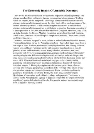 The Economic Impact Of Amoebic Dysentery
There are no definitive metrics on the economic impact of amoebic dysentery. The
disease mostly afflicts children in farming communities whose source of drinking
water are streams, rivers and ponds. Knowledge of the economic cost of diarrheal
diseases in the developing countries, on the other hand, offers rough estimates of the
cost of amoebic dysentery. It worth mentioning that about 40% of the diarrheal
diseases in the developing countries is attributable to amoebic dysentery according to
a paper presented at the 28th African HealthSciences Congress, Mauritius, July, 2008.
A study done at a Dr. George Mukhari Hospital, a tertiary level hospital, Gauteng,
South Africa, estimates the total hospital and professional cost... Show more content
on Helpwriting.net ...
The latter, facilitated by specific lectin, adhere to and colonize the intestinal mucosa.
The usual incubation period for Amoebiasis is about 10 days, but it can range from a
few days to years. Patients present with cramping abdominal pain, bloody diarrhea,
weight loss and fever. Fulminant colitis with systemic manifestations is rare. It
presents with a sudden onset of severe bloody diarrhea, abdominal pain, and
peritonitis with fever. young age, pregnancy, corticosteroid and impaired immunity
are disposing factors. Life threatening intestinal perforation and toxic Megacolon
may ensue, necessitating surgical intervention. Mortality from fulminant colitis may
reach 50 %. Untreated intestinal Amoebiasis may proceed to chronic colitis
presenting with recurring bloody diarrhea and abdominal discomfort. From the
intestinal mucosa E. Histolytica trophozoites follow two paths. Some of them
develop into cysts and get excreted in the feces to be recycled while others invade
the intestinal mucosa and enter the bloodstream. Blood circulation enables the
parasite to disseminate, invade and destroy the liver, lung, and other organs.
Breakdown of tissues is a result of both cytolysis and apoptosis. The former is
carried out by Amoebapores, a group of peptides secreted by the organism that are
capable of creating holes in the cell walls. The parasite induces apoptosis through
both a1 receptor pathway and the
 