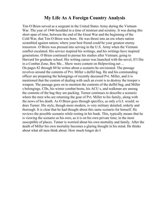 My Life As A Foreign Country Analysis
Tim O Brien served as a sergeant in the United States Army during the Vietnam
War. The year of 1946 heralded in a time of mistrust and scrutiny. It was during this
short span of time, between the end of the Great War and the beginning of the
Cold War, that Tim O Brien was born . He was thrust into an era where nation
scrambled against nation; where your best friend could be your greatest enemy
tomorrow. O Brien was pressed into serving in the U.S. Army when the Vietnam
conflict escalated. His service inspired his writings, and his writings have inspired
generations. O Brien continued to pursue his studies after Vietnam; going to
Harvard for graduate school. His writing career was launched with the novel, If I Die
in a Combat Zone, Box Me... Show more content on Helpwriting.net ...
On pages 82 through 84 he writes about a scenario he envisioned. The passage
revolves around the contents of Pvt. Miller s duffel bag. He and his commanding
officer are preparing the belongings of recently deceased Pvt. Miller, and it is
mentioned that the custom of dealing with such an event is to destroy the trooper s
weapon. The passage goes on to mention the contents of the duffel bag, and Miller
s belongings. CDs, his winter combat boots, his ACU s, and walkman are among
the contents of the bag they are packing. Turner continues to describe a scenario
where the men who are returning the gear of Pvt. Miller to his family, along with
the news of his death. As O Brien goes through specifics, as only a G.I. would; so
does Turner. His style, though more modern, is very military detailed; orderly and
thorough. It is clear that he had thought about this same scenario for himself. He
reviews the possible scenario while resting in his bunk. This, typically means that he
is viewing the scenario as his own, as it is on his own private time; in the most
susceptible of places. Turner is worried about his own mortality and family. After the
death of Miller his own mortality becomes a glaring thought in his mind. He thinks
about what all men think about. How much longer do I
 