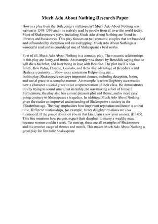 Much Ado About Nothing Research Paper
How is a play from the 16th century still popular? Much Ado About Nothing was
written in 1598 1599 and it is actively read by people from all over the world today.
Most of Shakespeare s plays, including Much Ado About Nothing are found in
libraries and bookstores. This play focuses on two romantic couples that are bounded
and unbounded by deception and eavesdropping. Much Ado About Nothingis a
wonderful read and is considered one of Shakespeare s best works.
First of all, Much Ado About Nothing is a comedic play. The romantic relationships
in this play are funny and ironic. An example was shown by Benedick saying that he
will die a bachelor, and later being in love with Beatrice. The plot itself is also
funny. Don Pedro, Claudio, Leonato, and Hero take advantage of Benedick s and
Beatrice s curiosity ... Show more content on Helpwriting.net ...
In this play, Shakespeare conveys important themes, including deception, honor,
and social grace in a comedic manner. An example is when Dogberry accentuates
how a character s social grace is not a representation of their class. He demonstrates
this by trying to sound smart, but in reality, he was making a fool of himself.
Furthermore, the play also has a more pleasant plot and theme, and is more easy
going contrary to Shakespeare s tragedies. In addition, Much Ado About Nothing
gives the reader an improved understanding of Shakespeare s society in the
Elizabethan age. The play emphasizes how important reputation and honor is at that
time. Different relationships, for example, father daughter relations are also
mentioned. If the prince do solicit you in that kind, you know your answer. (II.i.65).
This line mentions how parents expect their daughter to marry a wealthy man,
because women couldn t work. To sum up, these are all examples of Shakespeare
and his creative usage of themes and motifs. This makes Much Ado About Nothing a
great play for first time Shakespeare
 