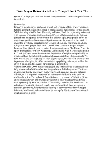 Does Prayer Before An Athletic Competition Affect The...
Question: Does prayer before an athletic competition affect the overall performance of
the athlete?
Introduction
In today s society prayer has been a pivotal part of many athletes lives. The rituals
before a competition can often make or break a quality performance for that athlete.
While interning with Fordham University Athletics, I had the opportunity to interact
with an array of athletes. Watching these different athletes participate in their pre
game rituals has sparked my interest in this research topic. Does prayer before an
athletic competition affect the overall performance of the athlete? In this study, I
attempt to investigate the relationship between religion and prayer and an athletic
competitor. Does prayer result in an ... Show more content on Helpwriting.net ...
In researching this topic, one very significant academic work, The Use of Prayer in
Sport: Implications for Sport Psychology Consulting by Nick J. Watson and Daniel
R. Czech (2005) explores the new found importance of religion and spirituality in
sports, and how the public interprets and observes an athletes religious rituals. As
both Watson and Czech (2005) are sport psychologists, their research examines the
importance of religion, its effect on an athlete s psychological state, as well as the
affect it has on athlete s overall performance in competition.
Watson and Czech (2005) first define religion and spirituality so as the reader can
fully understand what the author s writing and research findings mean. The terms
religion, spirituality, and prayer, can have different meanings amongst different
cultures, so it is important the reader has concrete definitions in mind prior to
reading the article. The authors define religion as . . . a system of beliefs in divine
or superhuman power, and practices of worship or other rituals directed toward
such a power (p.2). This for example is Christianity, Judaism, and Buddhism. The
definition of spirituality is much broader and can be defined from a religious or
humanist perspective, where personal meaning is derived from whatever people
believe to be ultimate, and valued in and of itself (p.2). The focus of their research
article is prayer in sport
 