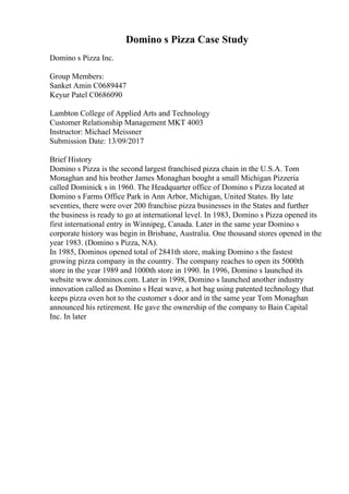 Domino s Pizza Case Study
Domino s Pizza Inc.
Group Members:
Sanket Amin C0689447
Keyur Patel C0686090
Lambton College of Applied Arts and Technology
Customer Relationship Management MKT 4003
Instructor: Michael Meissner
Submission Date: 13/09/2017
Brief History
Domino s Pizza is the second largest franchised pizza chain in the U.S.A. Tom
Monaghan and his brother James Monaghan bought a small Michigan Pizzeria
called Dominick s in 1960. The Headquarter office of Domino s Pizza located at
Domino s Farms Office Park in Ann Arbor, Michigan, United States. By late
seventies, there were over 200 franchise pizza businesses in the States and further
the business is ready to go at international level. In 1983, Domino s Pizza opened its
first international entry in Winnipeg, Canada. Later in the same year Domino s
corporate history was begin in Brisbane, Australia. One thousand stores opened in the
year 1983. (Domino s Pizza, NA).
In 1985, Dominos opened total of 2841th store, making Domino s the fastest
growing pizza company in the country. The company reaches to open its 5000th
store in the year 1989 and 1000th store in 1990. In 1996, Domino s launched its
website www.dominos.com. Later in 1998, Domino s launched another industry
innovation called as Domino s Heat wave, a hot bag using patented technology that
keeps pizza oven hot to the customer s door and in the same year Tom Monaghan
announced his retirement. He gave the ownership of the company to Bain Capital
Inc. In later
 