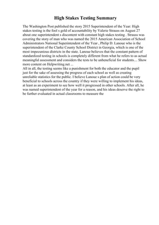High Stakes Testing Summary
The Washington Post published the story 2015 Superintendent of the Year: High
stakes testing is the fool s gold of accountability by Valerie Strauss on August 27
about one superintendent s discontent with constant high stakes testing . Strauss was
covering the story of man who was named the 2015 American Association of School
Administrators National Superintendent of the Year , Philip D. Lanoue who is the
superintendent of the Clarke County School District in Georgia, which is one of the
most impecunious districts in the state. Lanoue believes that the constant pattern of
standardized testing in schools is completely different from what he refers to as actual
meaningful assessment and considers the tests to be unbeneficial for students.... Show
more content on Helpwriting.net ...
All in all, the testing seems like a punishment for both the educator and the pupil
just for the sake of assessing the progress of each school as well as creating
unreliable statistics for the public. I believe Lanoue s plan of action could be very
beneficial to schools across the country if they were willing to implement his ideas,
at least as an experiment to see how well it progressed in other schools. After all, he
was named superintendent of the year for a reason, and his ideas deserve the right to
be further evaluated in actual classrooms to measure the
 